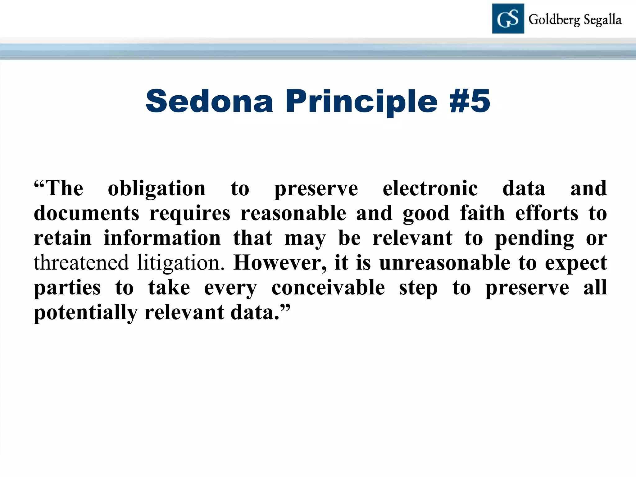 Sedona Principle #5 “ The obligation to preserve electronic data and documents requires reasonable and good faith efforts to retain information that may be relevant to pending or  threatened litigation.  However, it is unreasonable to expect parties to take every conceivable step to preserve all potentially relevant data.” 