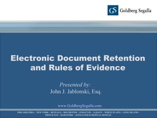 www.GoldbergSegalla.com Electronic Document Retention and Rules of Evidence Presented by:   John J. Jablonski, Esq. PHILADELPHIA – NEW YORK – BUFFALO – ROCHESTER – SYRACUSE – ALBANY – WHITE PLAINS – LONG ISLAND – PRINCETON – HARTFORD – AFFILIATED EUROPEAN OFFICES  