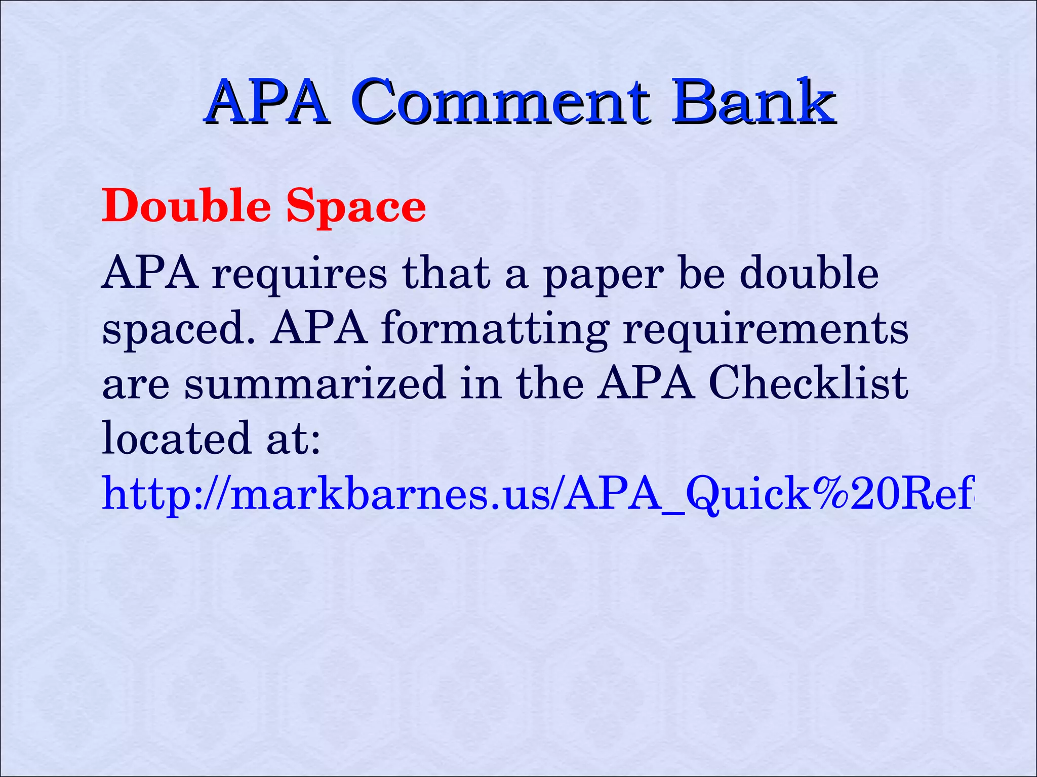 APA Comment Bank Double Space APA requires that a paper be double spaced. APA formatting requirements are summarized in the APA Checklist located at:  http://markbarnes.us/APA_Quick%20Reference%20Sheet.pdf   