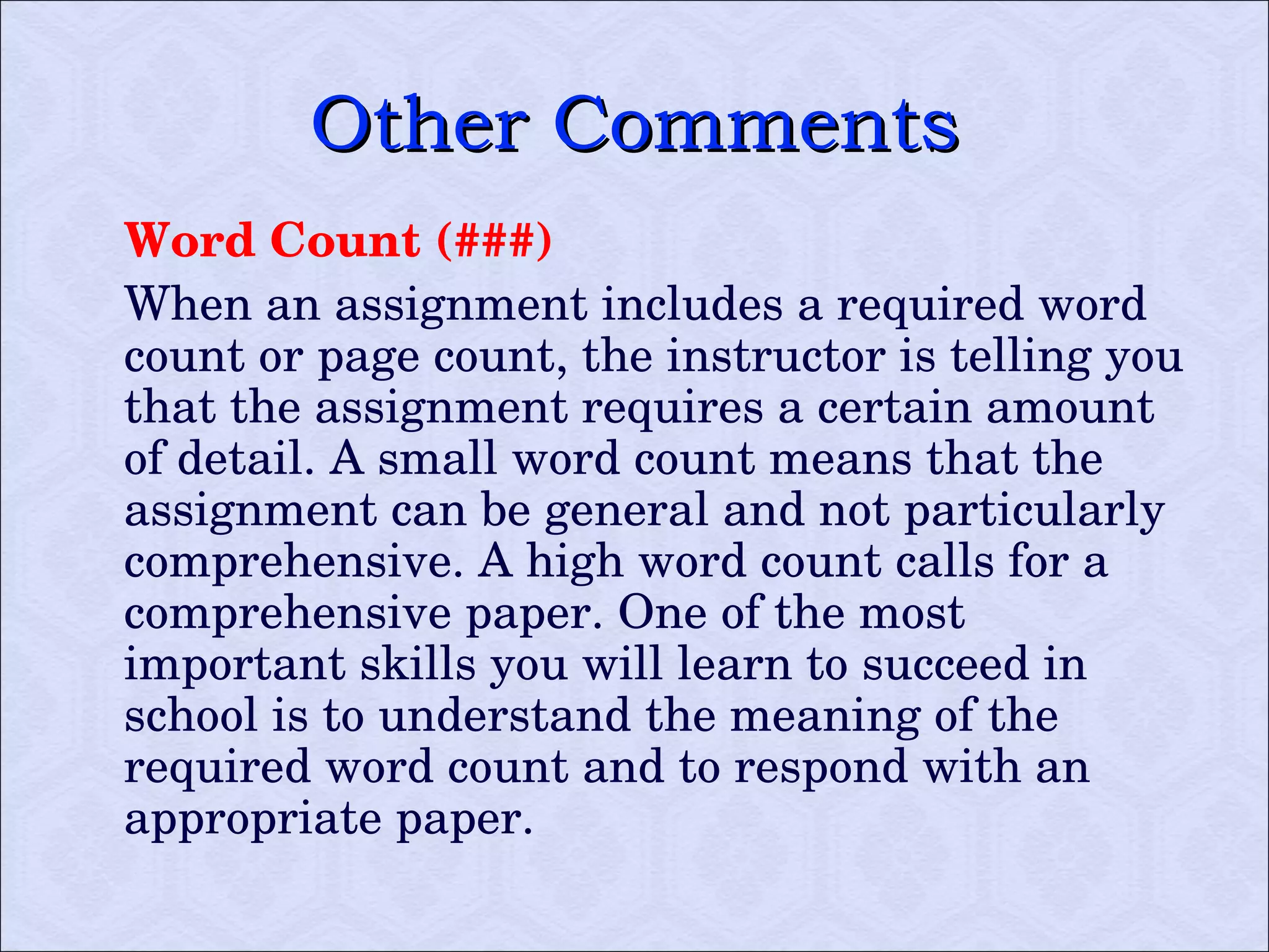Other Comments Word Count (###) When an assignment includes a required word count or page count, the instructor is telling you that the assignment requires a certain amount of detail. A small word count means that the assignment can be general and not particularly comprehensive. A high word count calls for a comprehensive paper. One of the most important skills you will learn to succeed in school is to understand the meaning of the required word count and to respond with an appropriate paper.  