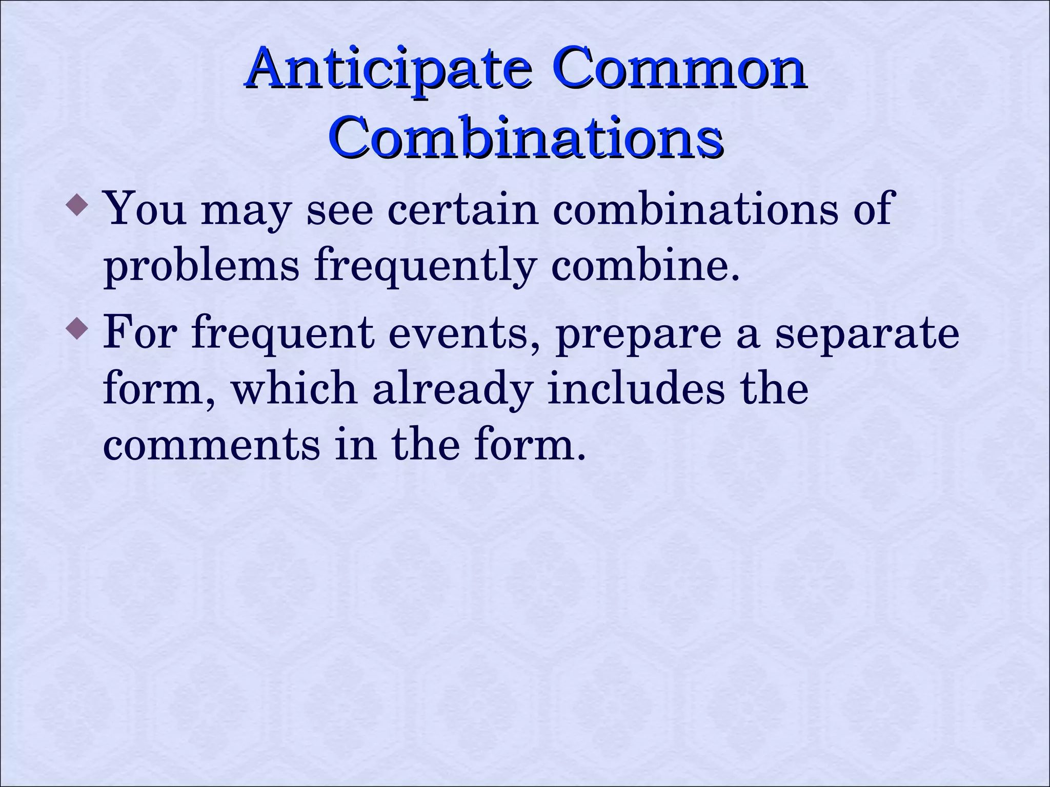 Anticipate Common Combinations You may see certain combinations of problems frequently combine.  For frequent events, prepare a separate form, which already includes the comments in the form. 