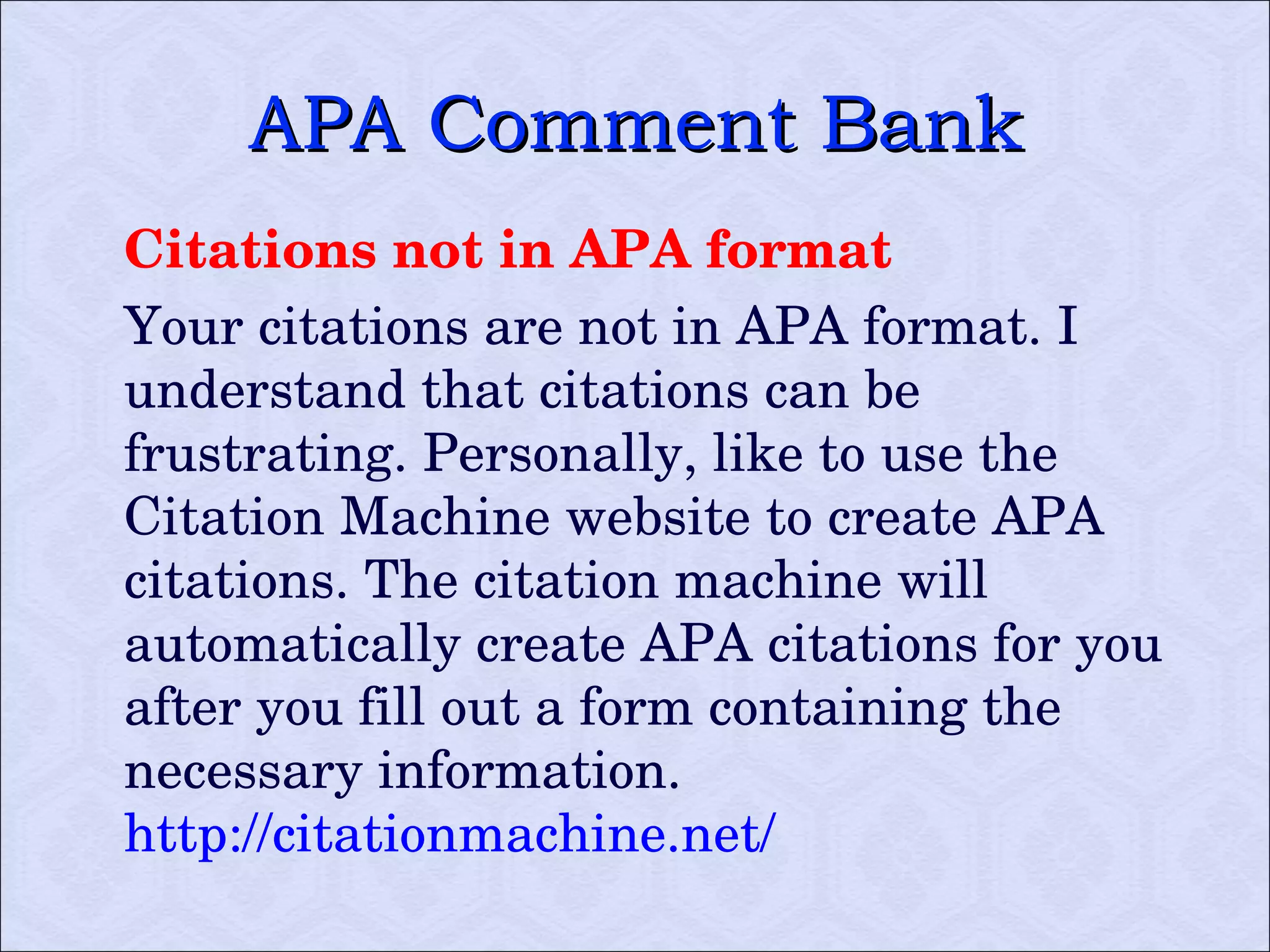 APA Comment Bank Citations not in APA format Your citations are not in APA format. I understand that citations can be frustrating. Personally, like to use the Citation Machine website to create APA citations. The citation machine will automatically create APA citations for you after you fill out a form containing the necessary information.  http://citationmachine.net/ 