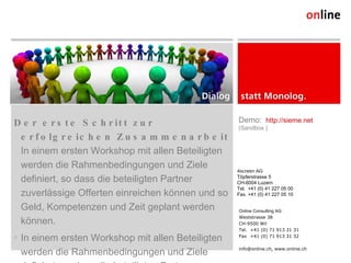Der erste Schritt zur erfolgreichen Zusammenarbeit In einem ersten Workshop mit allen Beteiligten werden die Rahmenbedingungen und Ziele definiert, so dass die beteiligten Partner zuverlässige Offerten einreichen können und so Geld, Kompetenzen und Zeit geplant werden können. In einem ersten Workshop mit allen Beteiligten werden die Rahmenbedingungen und Ziele definiert, so dass die beteiligten Partner zuverlässige Offerten einreichen können und so Geld, Kompetenzen und Zeit geplant werden können. Online Consulting AG Weststrasse 38 CH-9500 Wil Tel. +41 (0) 71 913 31 31 Fax +41 (0) 71 913 31 32 info@online.ch, www.online.ch 4screen AG Töpferstrasse 5 CH-6004 Luzern Tel.  +41 (0) 41 227 05 00 Fax. +41 (0) 41 227 05 10 Demo:  http://sieme.net   (Sandbox ) 