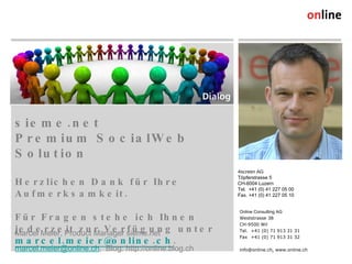 sieme.net  Premium SocialWeb Solution Herzlichen Dank für Ihre Aufmerksamkeit. Für Fragen stehe ich Ihnen jederzeit zur Verfügung unter  [email_address] . Marcel Meier, Product Manager sieme.net [email_address] ,  Blog: http://online.blog.ch Online Consulting AG Weststrasse 38 CH-9500 Wil Tel. +41 (0) 71 913 31 31 Fax +41 (0) 71 913 31 32 info@online.ch, www.online.ch 4screen AG Töpferstrasse 5 CH-6004 Luzern Tel.  +41 (0) 41 227 05 00 Fax. +41 (0) 41 227 05 10 