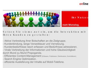 Setzen Sie sieme.net ein, um die Interaktion mit Ihren Kunden zu gestalten: - Aktive Verbreitung Ihrer Botschaften an die Zielgruppe. - Kundenbindung, lange Verweildauer und Vernetzung. - Kundenbedürfnisse rasch erfassen und Bedürfnisse adressieren. - Virale Verbreitung der Informationen und hohe Glaubwürdigkeit  durch Mund zu Mund Propoganda. - Effizientes Content-Management  (Erfassen, Publizieren, Distribuieren, Kontrollieren). - Search Engine Optimization. - effiziente Auslieferung der Inhalte auf Mobil-Telefone. Online Consulting AG Weststrasse 38 CH-9500 Wil Tel. +41 (0) 71 913 31 31 Fax +41 (0) 71 913 31 32 info@online.ch, www.online.ch Ihr Nutzen 