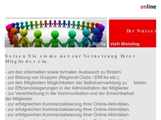 Setzen Sie sieme.net zur Vernetzung Ihrer Mitglieder ein ,  - um den informellen sowie formalen Austausch zu fördern. - zur Bildung von Gruppen (Regional-Clubs / ERFAs etc.). - um den Mitgliedern Möglichkeiten der Selbstvermarktung zu  bieten. - zur Effizienzsteigerungen in der Administration der Mitglieder. - zur Vereinfachung in der Kommunikation und der Erreichbarkeit  der Mitglieder. - zur erfolgreichen Kommerzialisierung Ihrer Online-Aktivitäten. - zur erfolgreichen Kommerzialisierung Ihrer Online-Aktivitäten. - zur erfolgreichen Kommerzialisierung Ihrer Online-Aktivitäten. - zur erfolgreichen Kommerzialisierung Ihrer Online-Aktivitäten. - zur erfolgreichen Kommerzialisierung Ihrer Online-Aktivitäten. - zur erfolgreichen Kommerzialisierung Ihrer Online-Aktivitäten. - zur erfolgreichen Kommerzialisierung Ihrer Online-Aktivitäten. - zur erfolgreichen Kommerzialisierung Ihrer Online-Aktivitäten. - zur erfolgreichen Kommerzialisierung Ihrer Online-Aktivitäten. Online Consulting AG Weststrasse 38 CH-9500 Wil Tel. +41 (0) 71 913 31 31 Fax +41 (0) 71 913 31 32 info@online.ch, www.online.ch Ihr Nutzen 