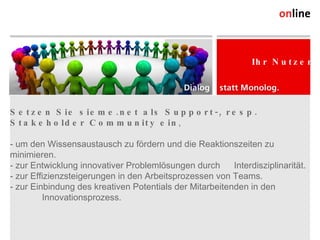 Setzen Sie sieme.net als Support-, resp. Stakeholder Community ein ,  - um den Wissensaustausch zu fördern und die Reaktionszeiten zu  minimieren. - zur Entwicklung innovativer Problemlösungen durch  Interdisziplinarität. - zur Effizienzsteigerungen in den Arbeitsprozessen von Teams. - zur Einbindung des kreativen Potentials der Mitarbeitenden in den Innovationsprozess. Online Consulting AG Weststrasse 38 CH-9500 Wil Tel. +41 (0) 71 913 31 31 Fax +41 (0) 71 913 31 32 info@online.ch, www.online.ch Ihr Nutzen 