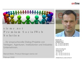sieme.net  Premium SocialWeb Solution . ..für anspruchsvolle Dialog-Projekte von Verlagen, Agenturen, Institutionen und Industrie-Unternehmen. ,[object Object],[object Object],Online Consulting AG Weststrasse 38 CH-9500 Wil Tel. +41 (0) 71 913 31 31 Fax +41 (0) 71 913 31 32 info@online.ch, www.online.ch 4screen AG Töpferstrasse 5 CH-6004 Luzern Tel.  +41 (0) 41 227 05 00 Fax. +41 (0) 41 227 05 10 