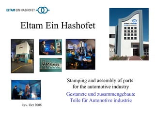 Eltam Ein Hashofet




                Stamping and assembly of parts
                   for the automotive industry
                Gestanzte und zusammengebaute
                 Teile fűr Autonotive industrie
Rev. Oct 2008
 