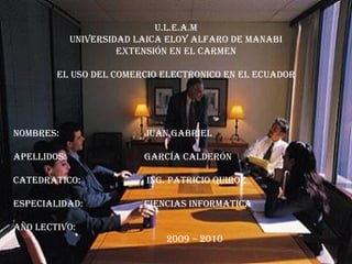 U.L.E.A.M UNIVERSIDAD LAICA ELOY ALFARO DE MANABI EXTENSIÓN EN EL CARMEN EL USO DEL COMERCIO ELECTRONICO EN EL ECUADOR NOMBRES:  JUAN Gabriel  APELLIDOS:  GARCÍA CALDERÓN CATEDRATICO:   ING. PATRICIO QUIROZ ESPECIALIDAD:  CIENCIAS INFORMATICA  AÑO LECTIVO:   2009 – 2010 