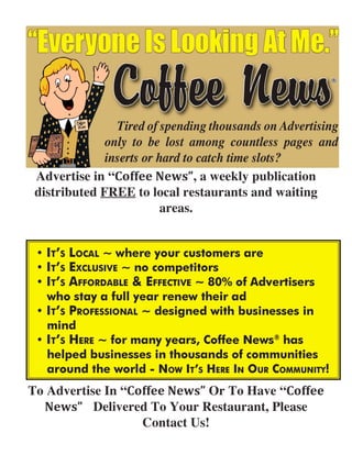 Advertise in “Coffee News”, a weekly publication
 distributed FREE to local restaurants and waiting
                      areas.




To Advertise In “Coffee News” Or To Have “Coffee 
  News” Delivered To Your Restaurant, Please
                   Contact Us!
 