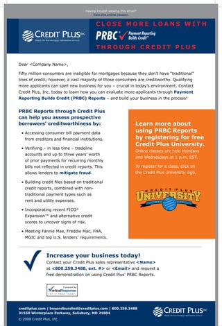 Having trouble viewing this email?
                                                            View the online version.


                                                              Close more loans with


                                                              through Credit Plus

Dear <Company Name>,

Fifty million consumers are ineligible for mortgages because they don’t have “traditional”
lines of credit; however, a vast majority of those consumers are creditworthy. Qualifying
more applicants can spell new business for you – crucial in today’s environment. Contact
Credit Plus, Inc. today to learn how you can evaluate more applicants through Payment
Reporting Builds Credit (PRBC) Reports – and build your business in the process!


PRBC Reports through Credit Plus
can help you assess prospective
borrowers’ creditworthiness by:                                                                     Learn more about
 • Accessing consumer bill payment data
                                                                                                   using PRBC Reports
   from creditors and financial institutions.                                                       by registering for free
                                                                                                    Credit Plus University.
 • Verifying – in less time – tradeline
   
                                                                                                    Online classes are held Mondays
   accounts and up to three years’ worth
                                                                                                    and Wednesdays at 1 p.m. EST.
   of prior payments for recurring monthly
   bills not reflected in credit reports. This                                                      To register for a class, click on
   allows lenders to mitigate fraud.                                                                the Credit Plus University logo.

 • Building credit files based on traditional
   
   credit reports, combined with non-
   traditional payment types such as
   rent and utility expenses.

 • Incorporating recent FICO®
   
   Expansion™ and alternative credit
   scores to uncover signs of risk.

 • Meeting Fannie Mae, Freddie Mac, FHA,
   
   MGIC and top U.S. lenders’ requirements.



                Increase your business today!
                Contact your Credit Plus sales representative Name
                at 800.258.3488, ext. # or Email and request a
                free demonstration on using Credit Plus’ PRBC Reports.




creditplus.com | beyondbundled@creditplus.com | 800.258.3488
31550 Winterplace Parkway, Salisbury, MD 21804
© 2008 Credit Plus, Inc.


                           Team                            Project Details              Specs                         Notes
                           Date: 3/25/2008                 Name: Email Blast
                                                                                       Ink Colors: RGG               Concept 1. Fonts Used: Verdana. Unsubscribe
                           Prod. Mgr.: Teri Saeed          Stage: Creative Review       Dimensions flat: 640px wide   info to be placed in email sending service.
                           Acct. Mgr.: Amy Hansen          File Name: CP-175_concepts   Dimensions folded: n/a        Online version link to be made active by client
                           Artist: Anthoula Harrison                                    Software: Indesign CS3        due to variable info in email.
                       FINAL SIGNOFF please initial  date: ____________ cw ____________ CD ____________ PM ____________ AM ____________ SM
 