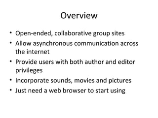 Overview Open-ended, collaborative group sites Allow asynchronous communication across the internet Provide users with both author and editor privileges Incorporate sounds, movies and pictures Just need a web browser to start using 