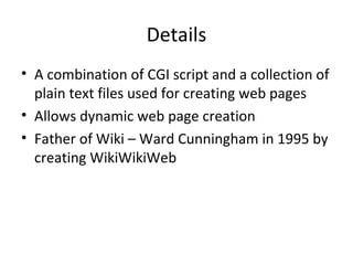 Details A combination of CGI script and a collection of plain text files used for creating web pages Allows dynamic web page creation Father of Wiki – Ward Cunningham in 1995 by creating WikiWikiWeb 