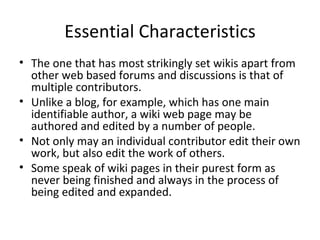 Essential Characteristics The one that has most strikingly set wikis apart from other web based forums and discussions is that of multiple contributors. Unlike a blog, for example, which has one main identifiable author, a wiki web page may be authored and edited by a number of people. Not only may an individual contributor edit their own work, but also edit the work of others. Some speak of wiki pages in their purest form as never being finished and always in the process of being edited and expanded. 