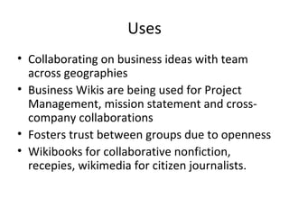 Uses Collaborating on business ideas with team across geographies Business Wikis are being used for Project Management, mission statement and cross-company collaborations Fosters trust between groups due to openness Wikibooks for collaborative nonfiction, recepies, wikimedia for citizen journalists.  
