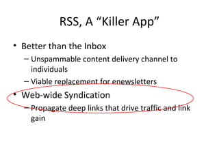 RSS, A “Killer App” Better than the Inbox Unspammable content delivery channel to individuals Viable replacement for enewsletters  Web-wide Syndication Propagate deep links that drive traffic and link gain 