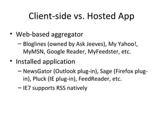 Client-side vs. Hosted App Web-based aggregator Bloglines (owned by Ask Jeeves), My Yahoo!, MyMSN, Google Reader, MyFeedster, etc. Installed application NewsGator (Outlook plug-in), Sage (Firefox plug-in), Pluck (IE plug-in), FeedReader, etc. IE7 supports RSS natively 