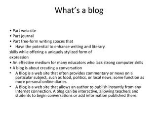 What’s a blog •  Part web site •  Part journal •  Part free-form writing spaces that Have the potential to enhance writing and literary skills while offering a uniquely stylized form of expression •  An effective medium for many educators who lack strong computer skills •  A blog is about creating a conversation A Blog is a web site that often provides commentary or news on a particular subject, such as food, politics, or local news; some function as more personal online diaries. A Blog is a web site that allows an author to publish instantly from any Internet connection. A blog can be interactive, allowing teachers and students to begin conversations or add information published there. 