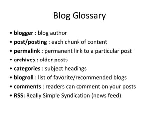 Blog Glossary •  blogger  : blog author •  post/posting  : each chunk of content •  permalink  : permanent link to a particular post •  archives  : older posts •  categories  : subject headings •  blogroll  : list of favorite/recommended blogs •  comments  : readers can comment on your posts •  RSS:  Really Simple Syndication (news feed) 