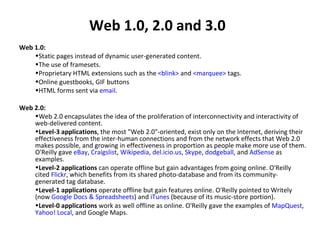 Web 1.0, 2.0 and 3.0 Web 1.0: Static pages instead of dynamic user-generated content. The use of framesets. Proprietary HTML extensions such as the  <blink>  and  <marquee>  tags. Online guestbooks, GIF buttons HTML forms sent via  email .  Web 2.0: Web 2.0 encapsulates the idea of the proliferation of interconnectivity and interactivity of web-delivered content.  Level-3 applications , the most "Web 2.0"-oriented, exist only on the Internet, deriving their effectiveness from the inter-human connections and from the network effects that Web 2.0 makes possible, and growing in effectiveness in proportion as people make more use of them. O'Reilly gave  eBay ,  Craigslist ,  Wikipedia ,  del.icio.us ,  Skype ,  dodgeball , and  AdSense  as examples.  Level-2 applications  can operate offline but gain advantages from going online. O'Reilly cited  Flickr , which benefits from its shared photo-database and from its community-generated tag database.  Level-1 applications  operate offline but gain features online. O'Reilly pointed to Writely (now  Google Docs & Spreadsheets ) and  iTunes  (because of its music-store portion).  Level-0 applications  work as well offline as online. O'Reilly gave the examples of  MapQuest ,  Yahoo! Local , and Google Maps. 