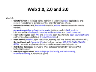Web 1.0, 2.0 and 3.0 Web 3.0: transformation  of the Web from a network of separately  siloed  applications and content repositories to a more seamless and interoperable whole.  ubiquitous connectivity ,  broadband  adoption,  mobile  Internet access and mobile devices;  network computing ,  software-as-a-service  business models,  Web services  interoperability,  distributed computing ,  grid computing  and  cloud computing ;  open technologies , open  APIs  and  protocols , open data formats,  open-source software  platforms and open data (e.g.  Creative Commons , );  open identity ,  OpenID , open reputation, roaming portable identity and personal data;  the intelligent web ,  Semantic Web  technologies such as  RDF ,  OWL ,  SWRL ,  SPARQL ,  GRDDL , semantic application platforms, and statement-based datastores;  distributed databases , the "World Wide Database" (enabled by Semantic Web technologies); and  intelligent applications ,  natural language processing ,  machine learning ,  machine reasoning , autonomous agents  
