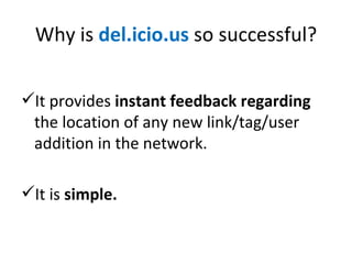 Why is  del.icio.us  so successful? It provides  instant feedback regarding  the location of any new link/tag/user addition in the network. It is  simple. 