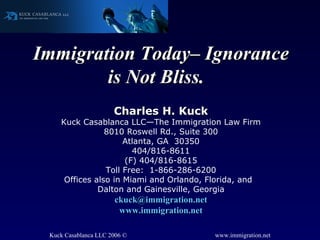 Immigration Today– Ignorance is Not Bliss.  Charles H. Kuck Kuck Casablanca LLC—The Immigration Law Firm 8010 Roswell Rd., Suite 300 Atlanta, GA  30350 404/816-8611 (F) 404/816-8615 Toll Free:  1-866-286-6200 Offices also in Miami and Orlando, Florida, and  Dalton and Gainesville, Georgia [email_address] www.immigration.net 