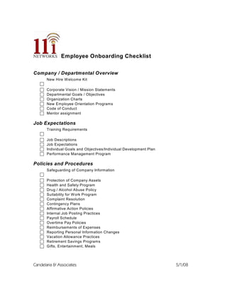 Employee Onboarding Checklist


Company / Departmental Overview
       New Hire W elcome Kit
   c
   c   Corporate Vision / Mission Statements
   c   Departmental Goals / Objectives
   c   Organization Charts
   c   New Employee Orientation Programs
   c   Code of Conduct
   c   Mentor assignment

Job Expectations
       Training Requirements
   c
   c   Job Descriptions
   c   Job Expectations
   c   Individual Goals and Objectives/Individual Development Plan
   c   Performance Management Program

Policies and Procedures
       Safeguarding of Company Information
   c
   c   Protection of Company Assets
   c   Health and Safety Program
   c   Drug / Alcohol Abuse Policy
   c   Suitability for W ork Program
   c   Complaint Resolution
   c   Contingency Plans
   c   Affirmative Action Policies
   c   Internal Job Posting Practices
   c   Payroll Schedule
   c   Overtime Pay Policies
   c   Reimbursements of Expenses
   c   Reporting Personal Information Changes
   c   Vacation Allowance Practices
   c   Retirement Savings Programs
   c   Gifts, Entertainment, Meals




Candelaria & Associates                                              5/1/08
 