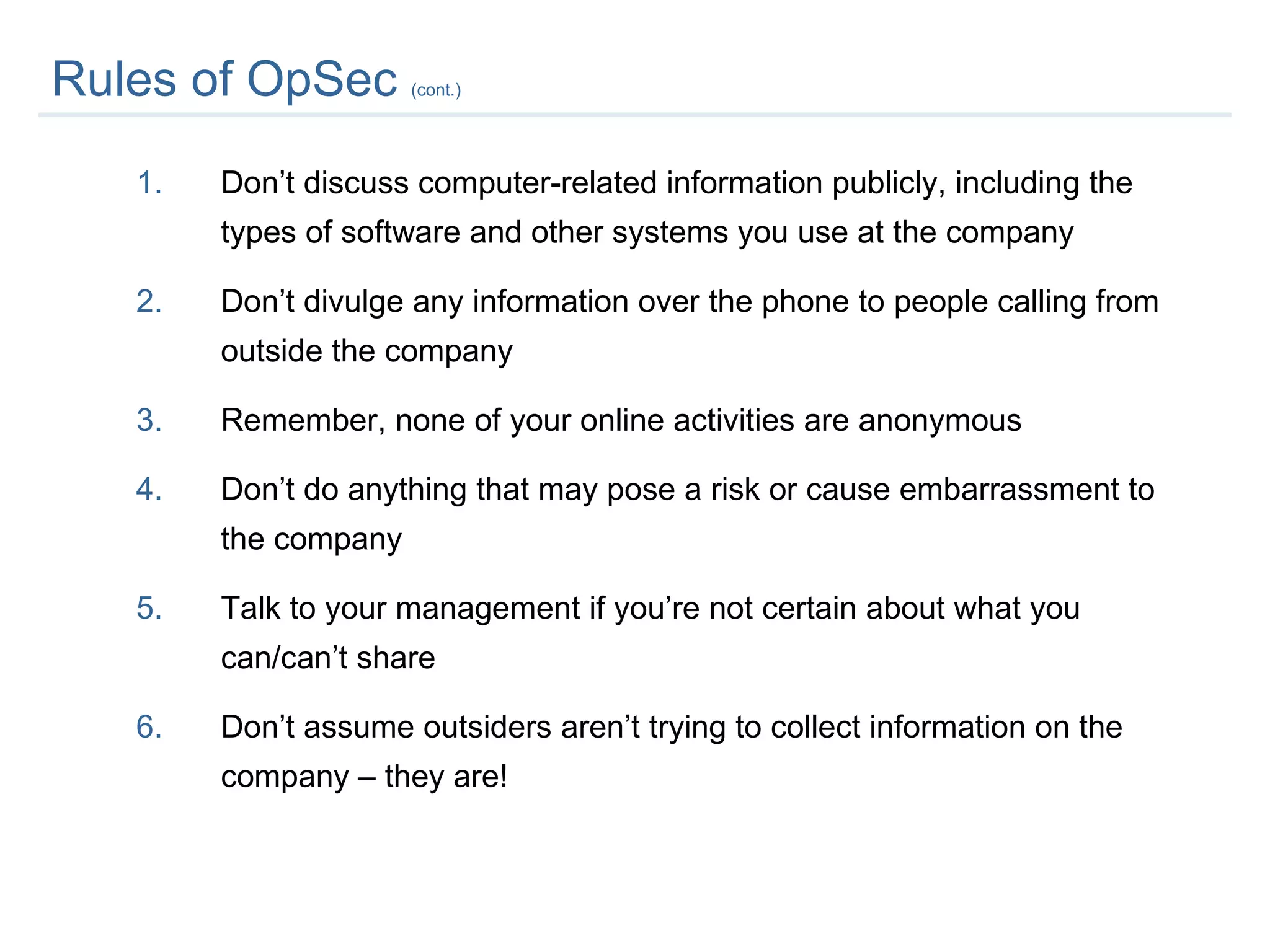 Rules of OpSec  (cont.) Don’t discuss computer-related information publicly, including the types of software and other systems you use at the company Don’t divulge any information over the phone to people calling from outside the company  Remember, none of your online activities are anonymous Don’t do anything that may pose a risk or cause embarrassment to the company Talk to your management if you’re not certain about what you can/can’t share Don’t assume outsiders aren’t trying to collect information on the company – they are! 
