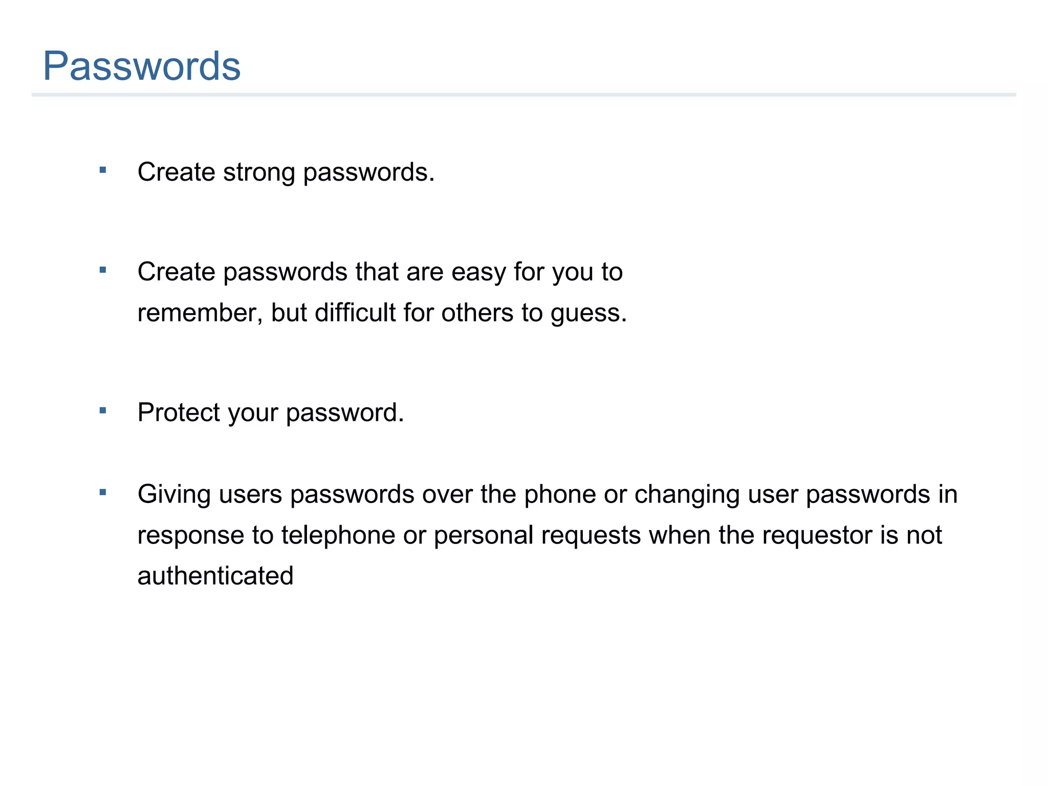 Create strong passwords.  Create passwords that are easy for you to  remember, but difficult for others to guess. Protect your password. Giving users passwords over the phone or changing user passwords in response to telephone or personal requests when the requestor is not authenticated Passwords  