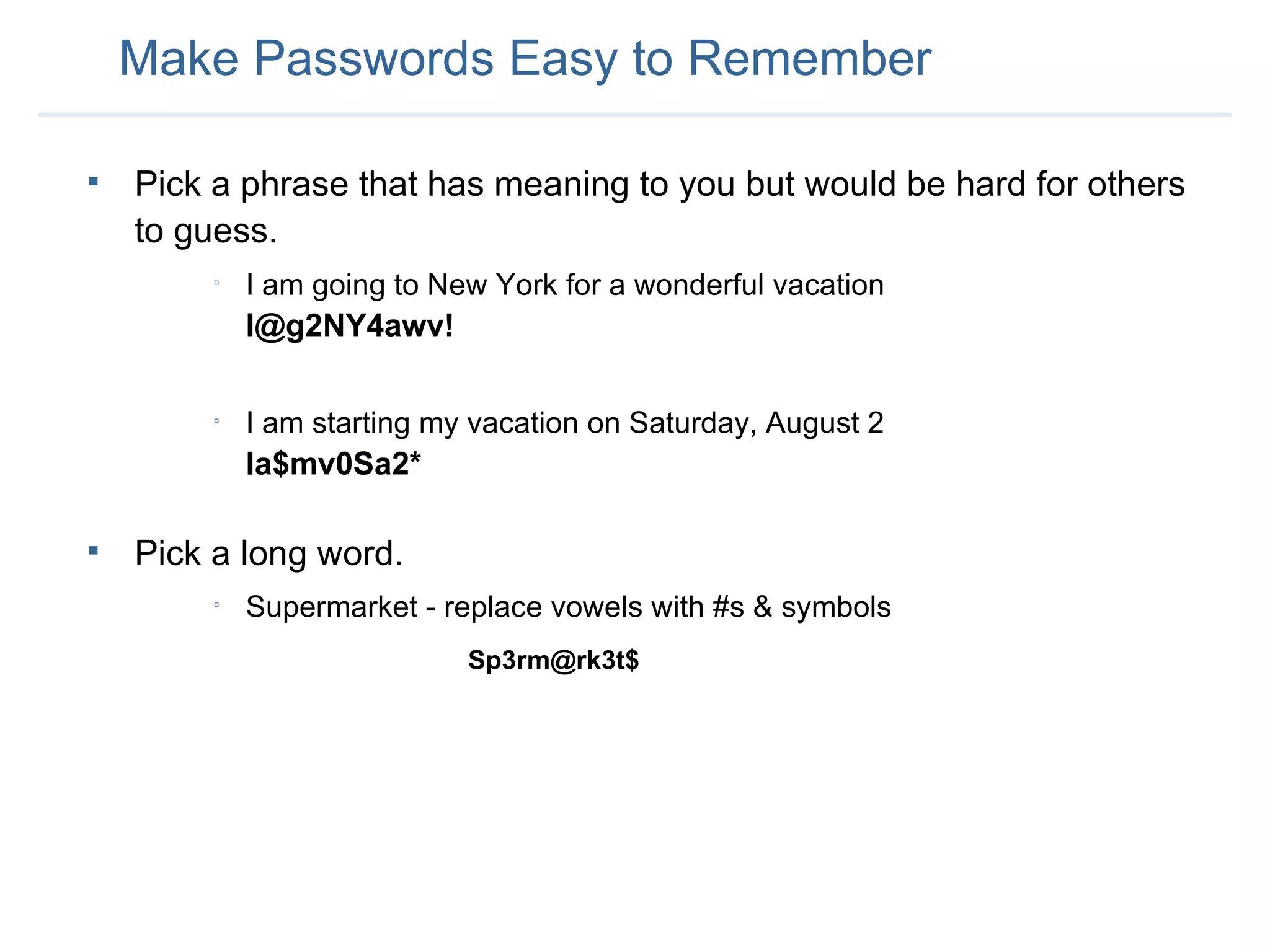 Pick a phrase that has meaning to you but would be hard for others to guess. I am going to New York for a wonderful vacation   I@g2NY4awv! I am starting my vacation on Saturday, August 2 Ia$mv0Sa2* Pick a long word. Supermarket - replace vowels with #s & symbols Sp3rm@rk3t$ Make Passwords Easy to Remember 