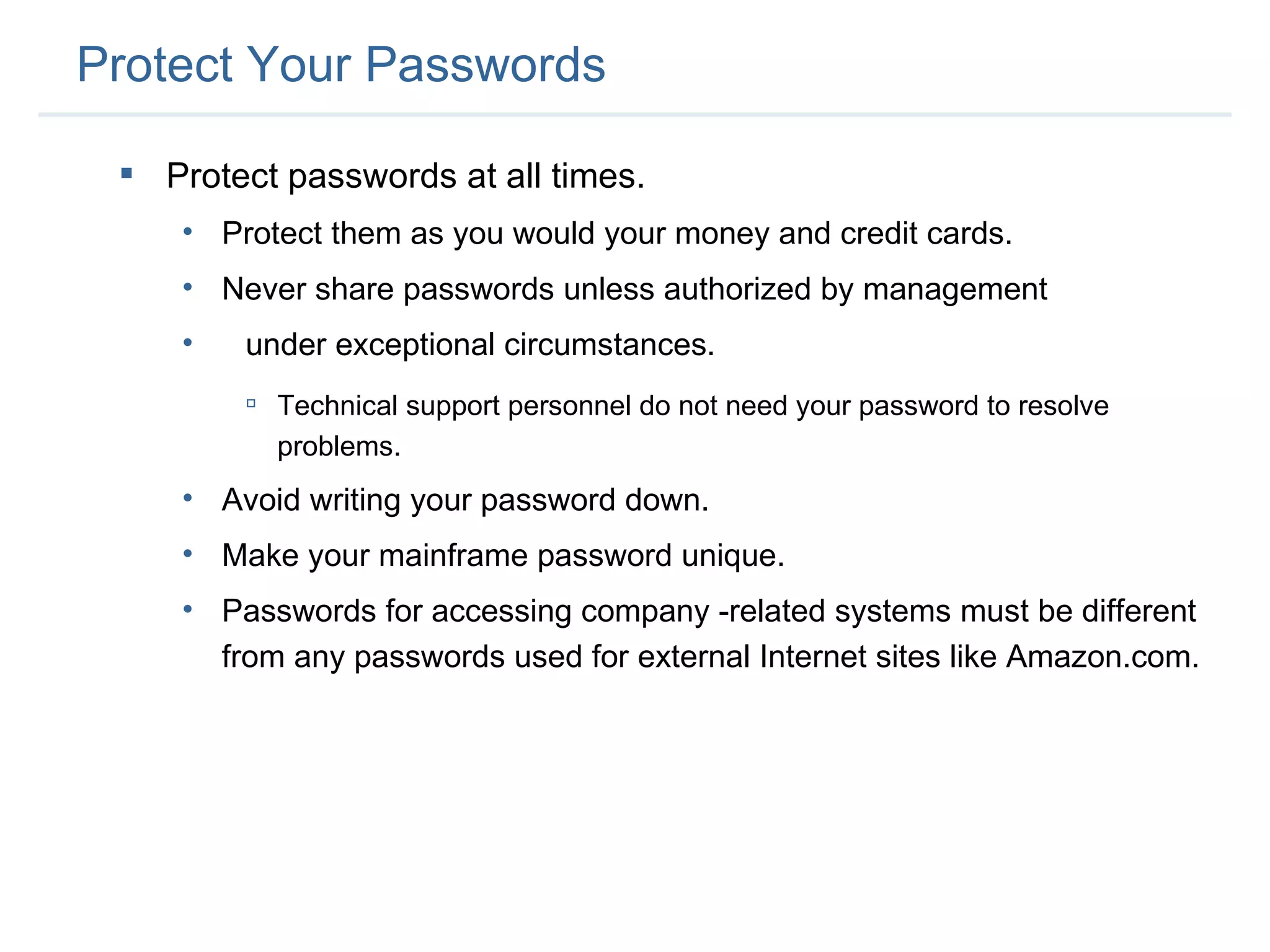 Protect Your Passwords Protect passwords at all times.  Protect them as you would your money and credit cards. Never share passwords unless authorized by management  under exceptional circumstances. Technical support personnel do not need your password to resolve problems. Avoid writing your password down. Make your mainframe password unique. Passwords for accessing company -related systems must be different from any passwords used for external Internet sites like Amazon.com. 