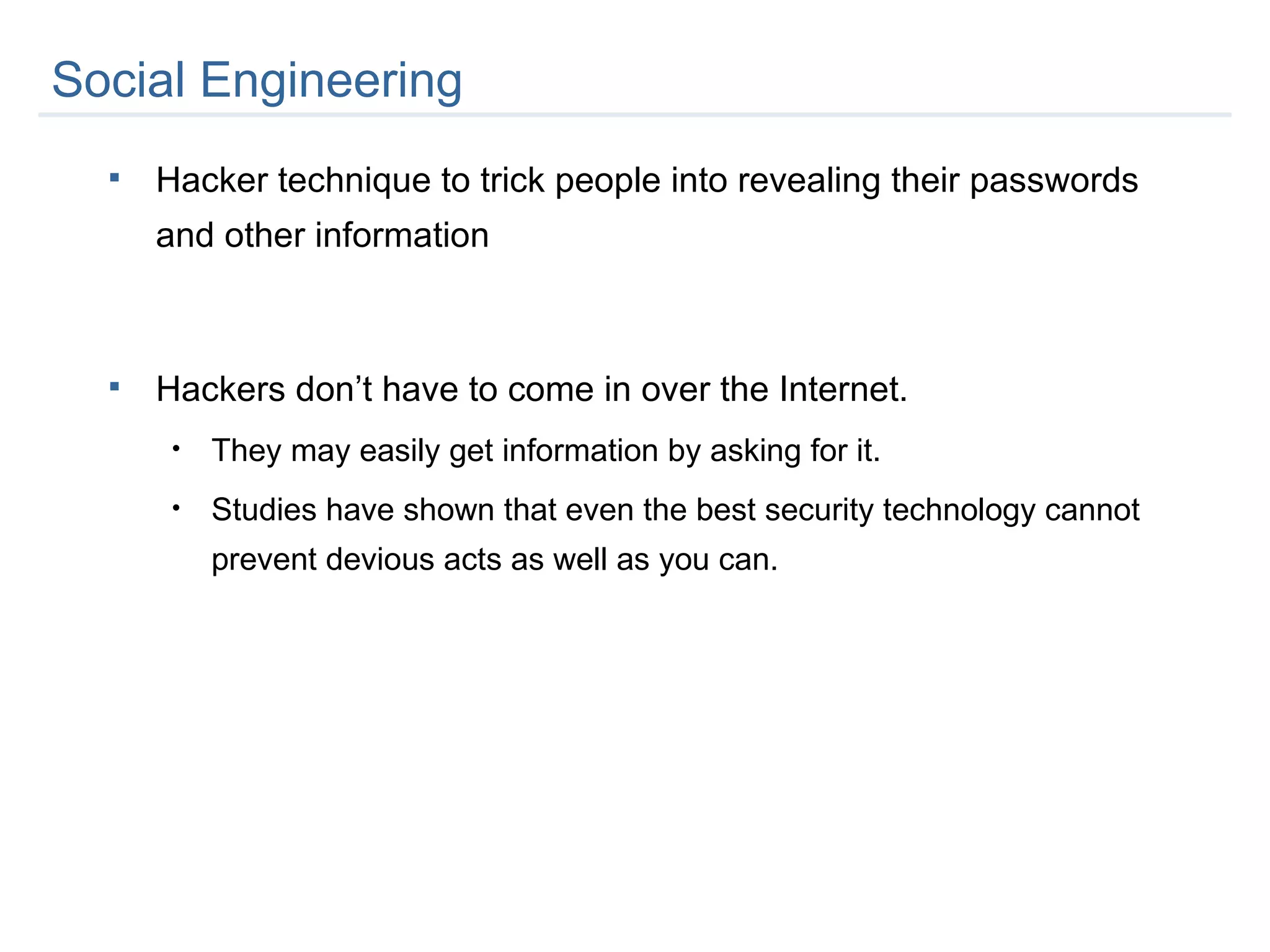 Hacker technique to trick people into revealing their passwords and other information Hackers don’t have to come in over the Internet. They may easily get information by asking for it.  Studies have shown that even the best security technology cannot prevent devious acts as well as you can. Social Engineering  