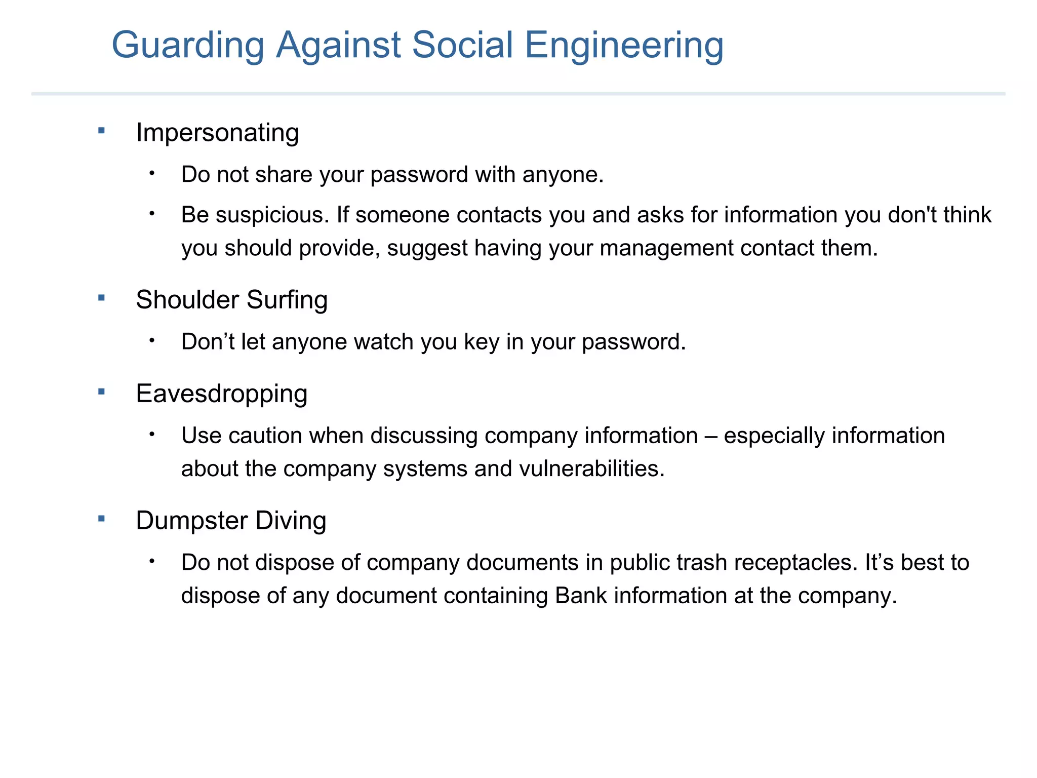 Guarding Against Social Engineering Impersonating Do not share your password with anyone.  Be suspicious. If someone contacts you and asks for information you don't think you should provide, suggest having your management contact them.  Shoulder Surfing Don’t let anyone watch you key in your password.  Eavesdropping Use caution when discussing company information – especially information about the company systems and vulnerabilities.  Dumpster Diving Do not dispose of company documents in public trash receptacles. It’s best to dispose of any document containing Bank information at the company. 