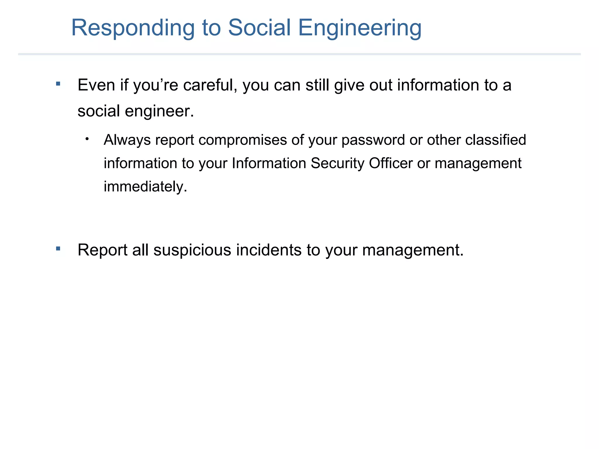 Responding to Social Engineering Even if you’re careful, you can still give out information to a social engineer. Always report compromises of your password or other classified information to your Information Security Officer or management immediately. Report all suspicious incidents to your management. 