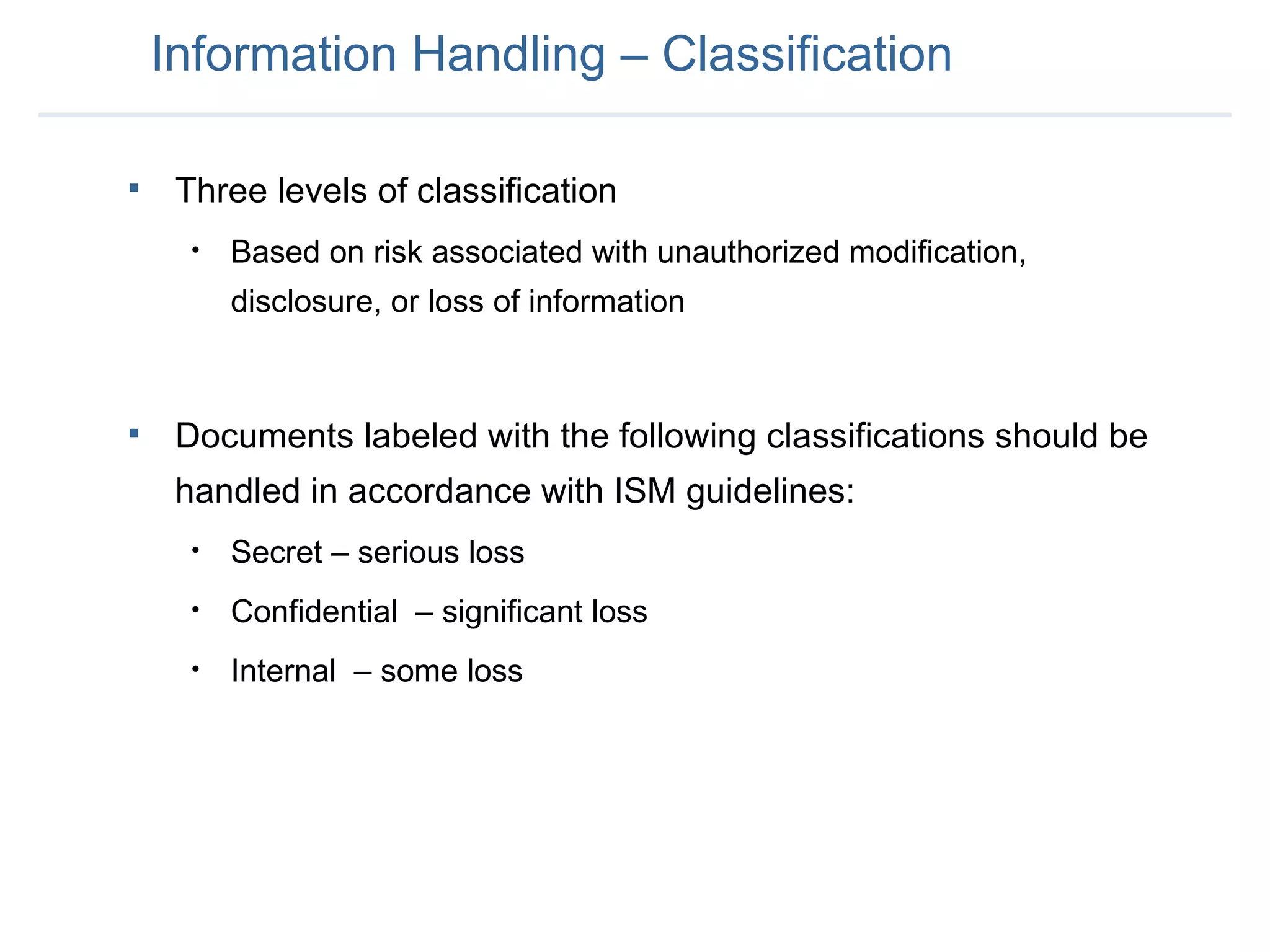 Information Handling – Classification Three levels of classification  Based on risk associated with unauthorized modification, disclosure, or loss of information Documents labeled with the following classifications should be handled in accordance with ISM guidelines: Secret – serious loss Confidential  – significant loss Internal  – some loss 