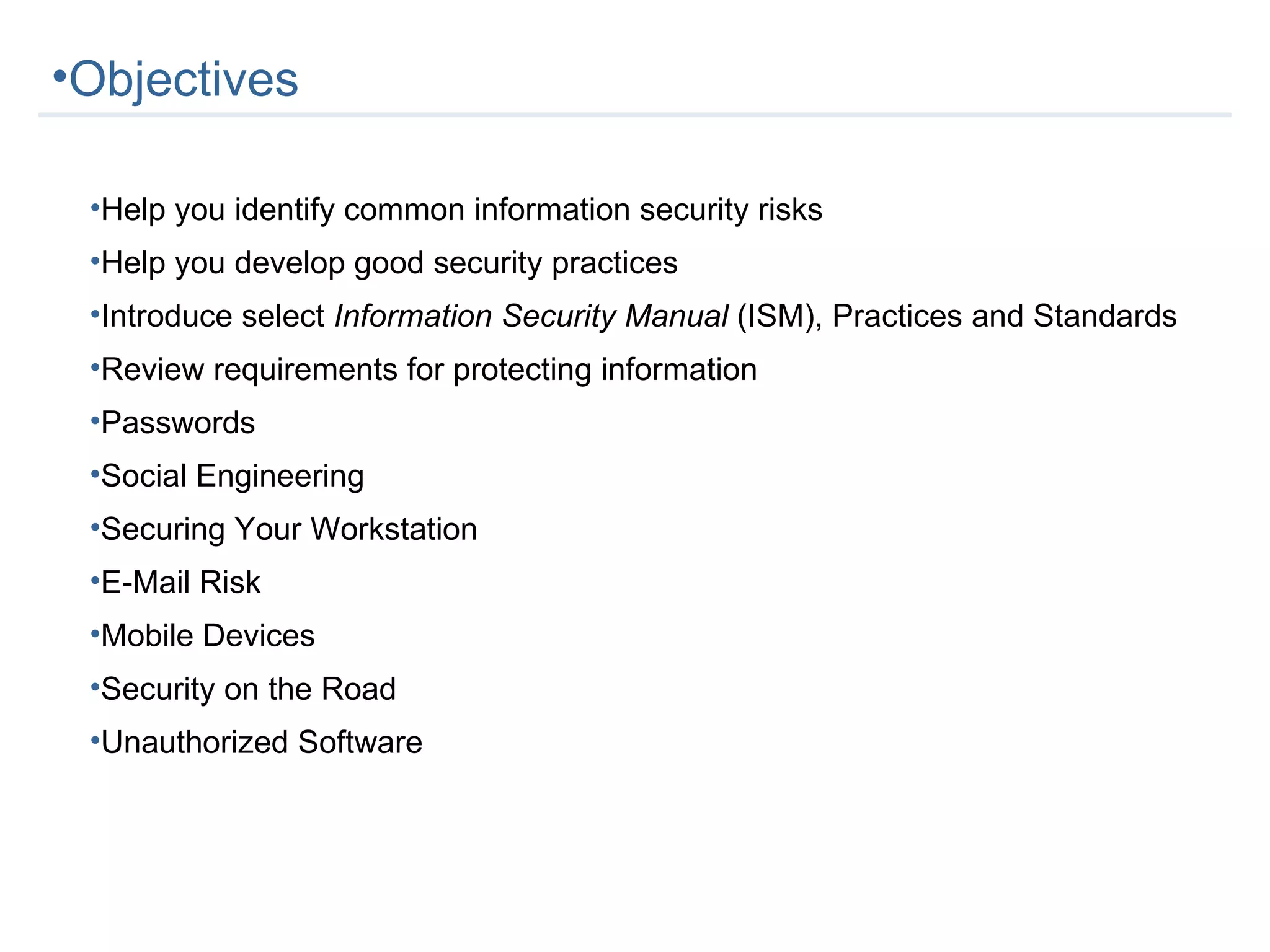 Objectives Help you identify common information security risks Help you develop good security practices Introduce select  Information Security Manual  (ISM), Practices and Standards Review requirements for protecting information Passwords Social Engineering Securing Your Workstation E-Mail Risk Mobile Devices Security on the Road Unauthorized Software 