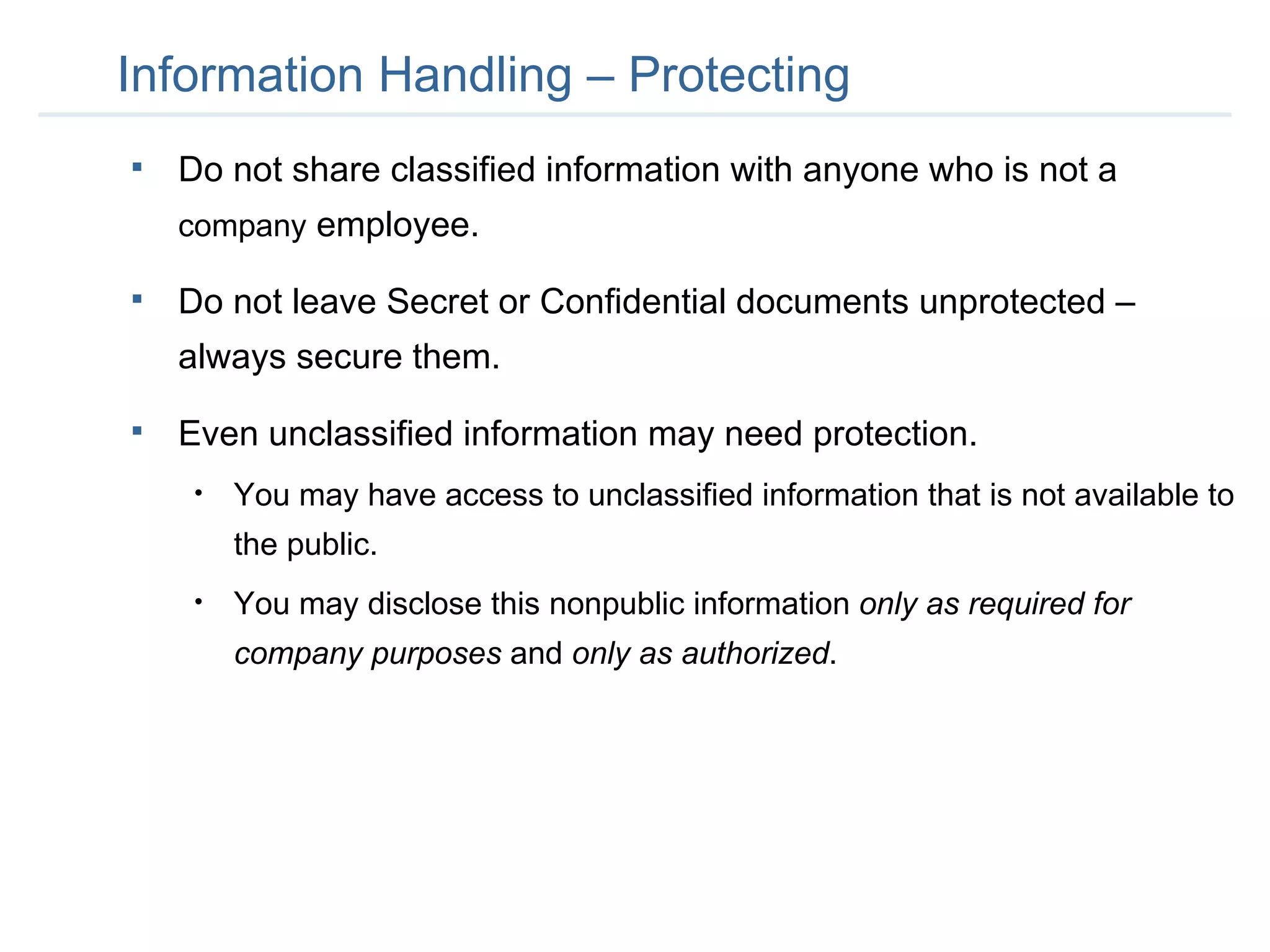 Information Handling – Protecting Do not share classified information with anyone who is not a  company  employee.  Do not leave Secret or Confidential documents unprotected – always secure them. Even unclassified information may need protection.  You may have access to unclassified information that is not available to the public. You may disclose this nonpublic information  only as required for company purposes  and  only as authorized . 