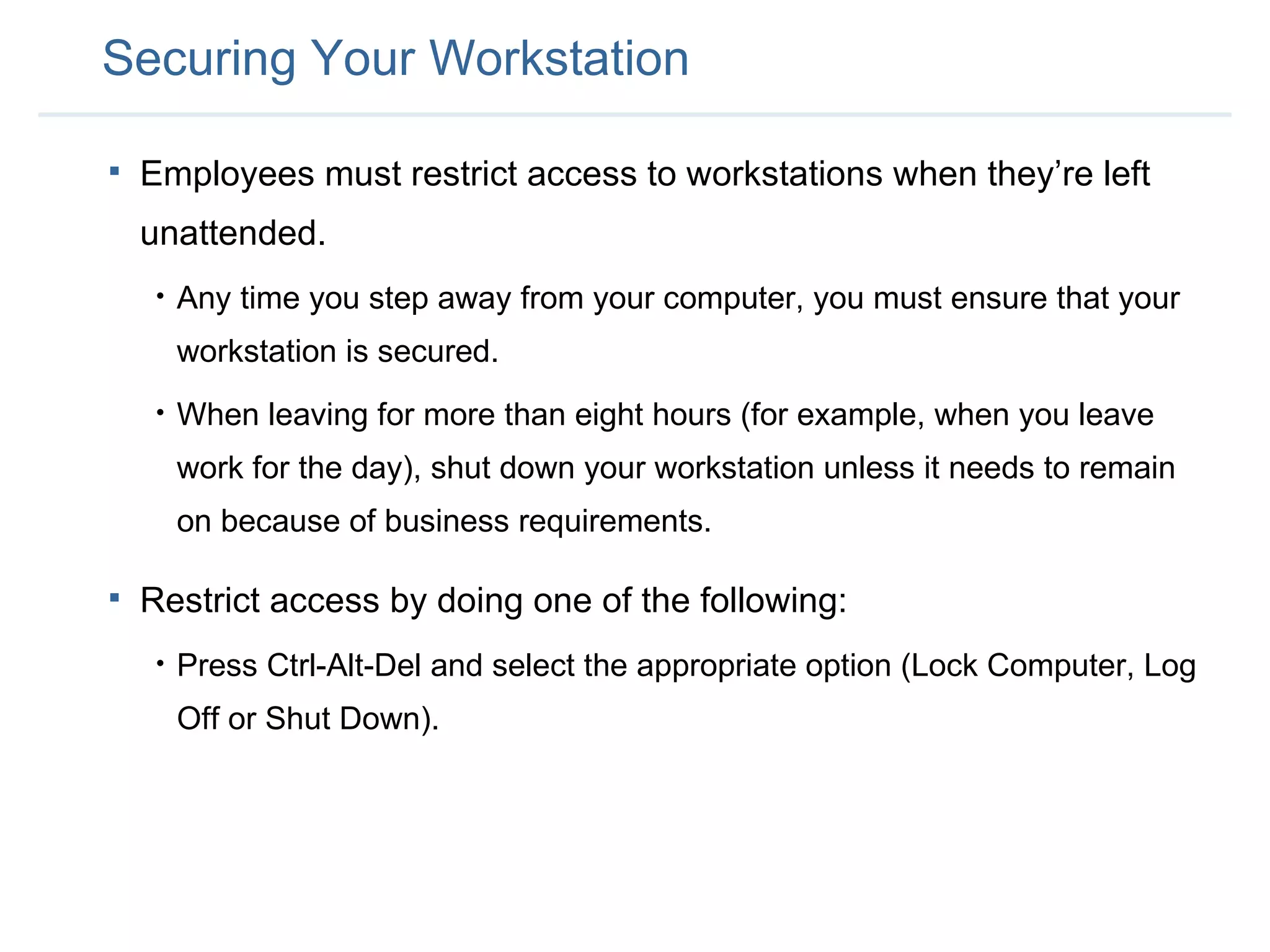 Securing Your Workstation Employees must restrict access to workstations when they’re left unattended. Any time you step away from your computer, you must ensure that your workstation is secured.  When leaving for more than eight hours (for example, when you leave work for the day),   shut down your workstation unless it needs to remain on because of business requirements.   Restrict access by doing one of the following: Press Ctrl-Alt-Del and select the appropriate option (Lock Computer, Log Off or Shut Down). 