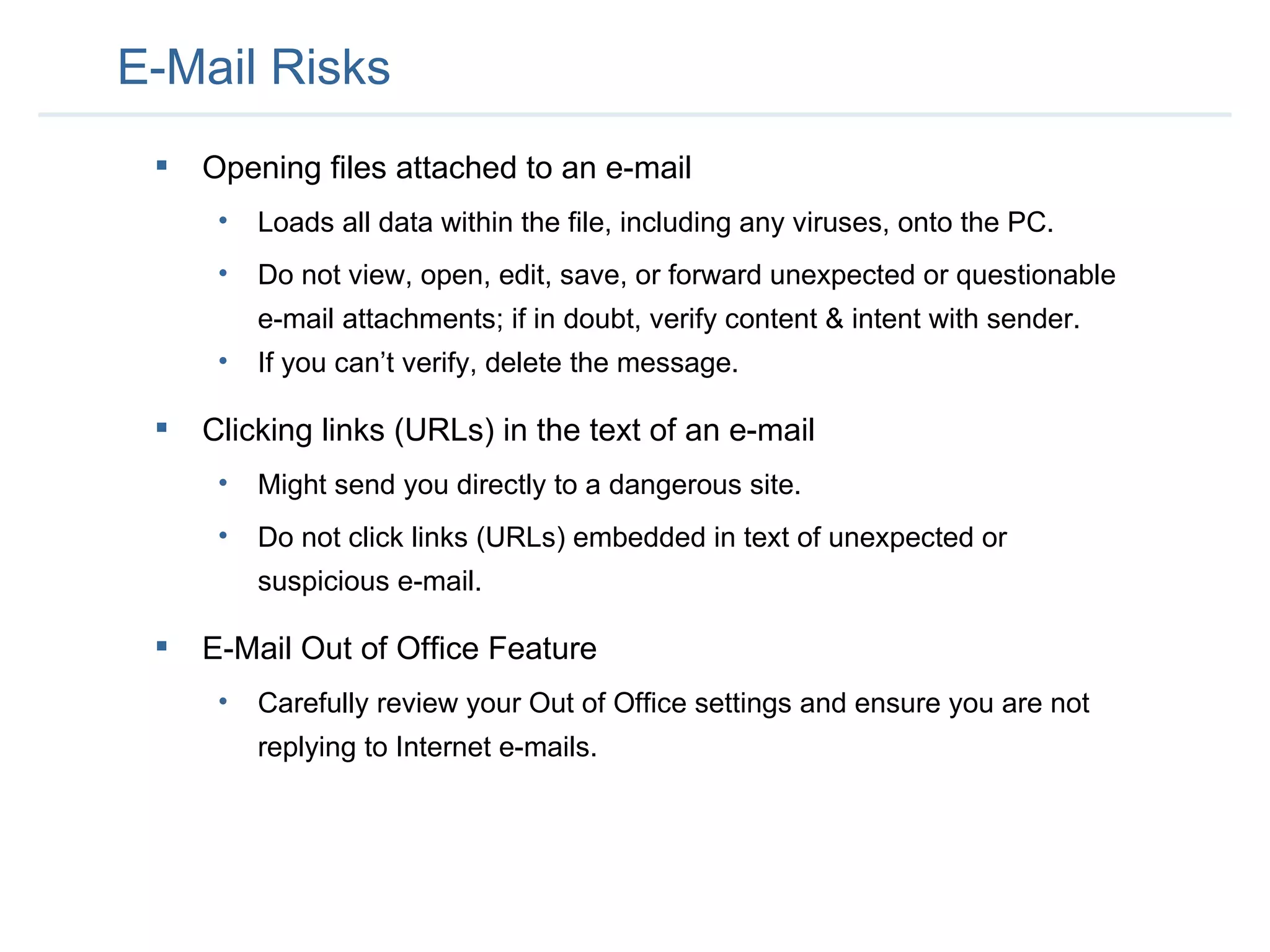 E-Mail Risks Opening files attached to an e-mail Loads all data within the file, including any viruses, onto the PC.  Do not view, open, edit, save, or forward unexpected or questionable e-mail attachments; if in doubt, verify content & intent with sender.  If you can’t verify, delete the message.  Clicking links (URLs) in the text of an e-mail Might send you directly to a dangerous site.  Do not click links (URLs) embedded in text of unexpected or suspicious e-mail.  E-Mail Out of Office Feature Carefully review your Out of Office settings and ensure you are not replying to Internet e-mails. 