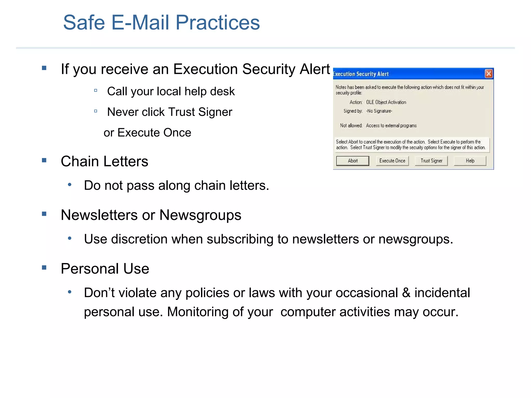 Safe E-Mail Practices If you receive an Execution Security Alert Call your local help desk Never click Trust Signer or Execute Once Chain Letters Do not pass along chain letters.  Newsletters or Newsgroups Use discretion when subscribing to newsletters or newsgroups.  Personal Use Don’t violate any policies or laws with your occasional & incidental personal use. Monitoring of your  computer activities may occur.  