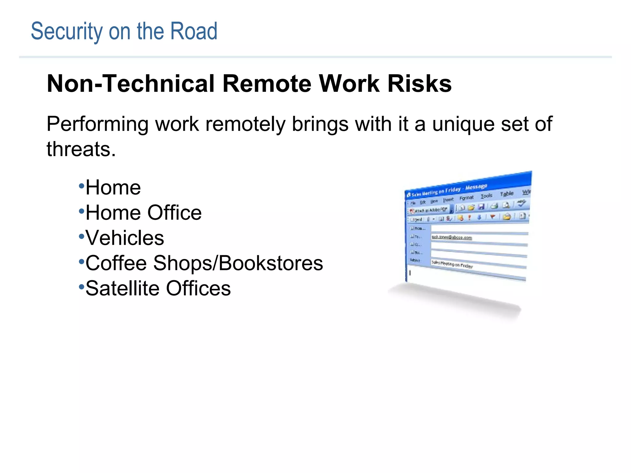 Security on the Road Non-Technical Remote Work Risks Performing work remotely brings with it a unique set of threats.  Home Home Office Vehicles Coffee Shops/Bookstores Satellite Offices 