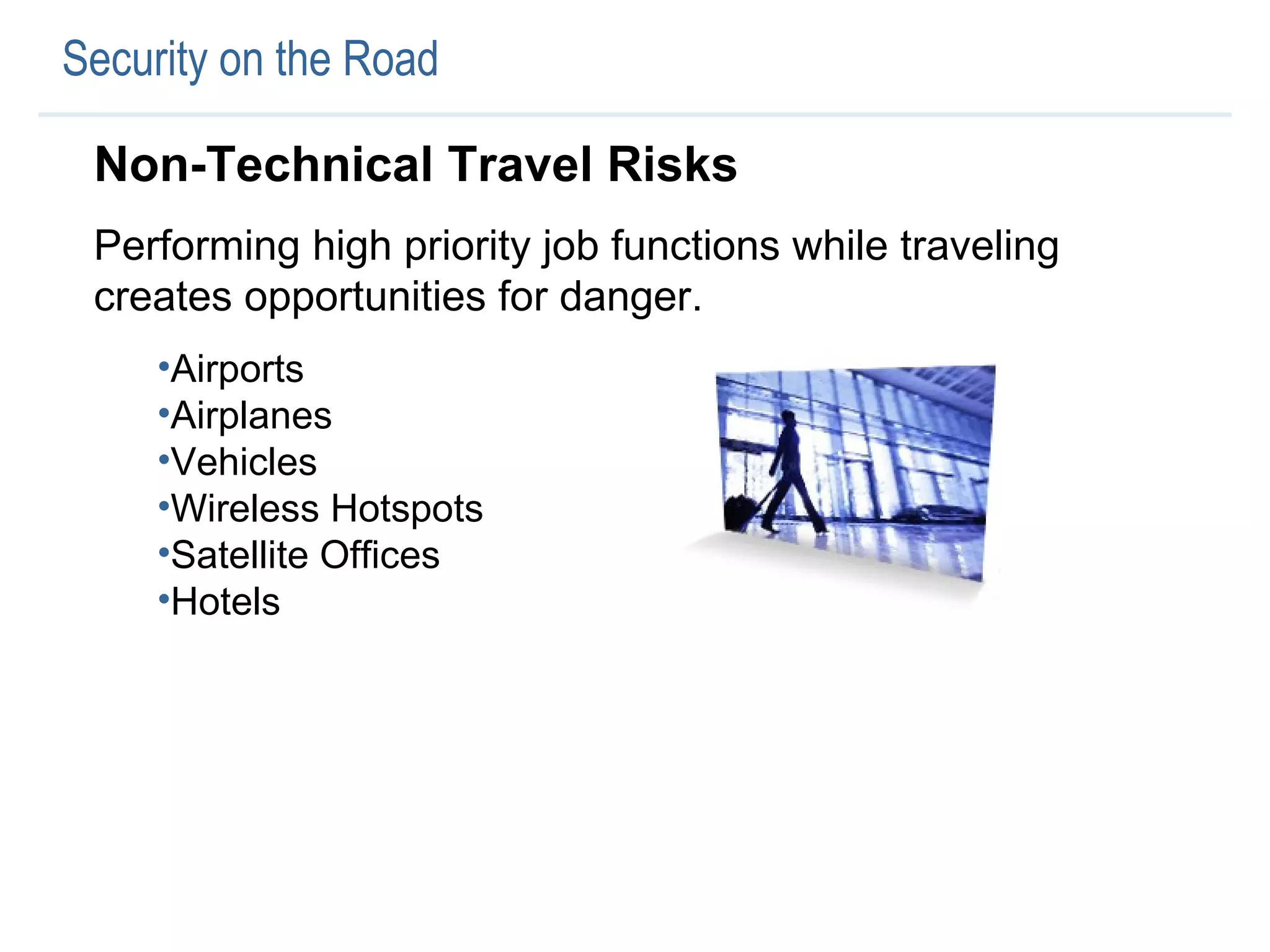 Security on the Road Non-Technical Travel Risks Performing high priority job functions while traveling creates opportunities for danger.  Airports Airplanes Vehicles Wireless Hotspots Satellite Offices Hotels 
