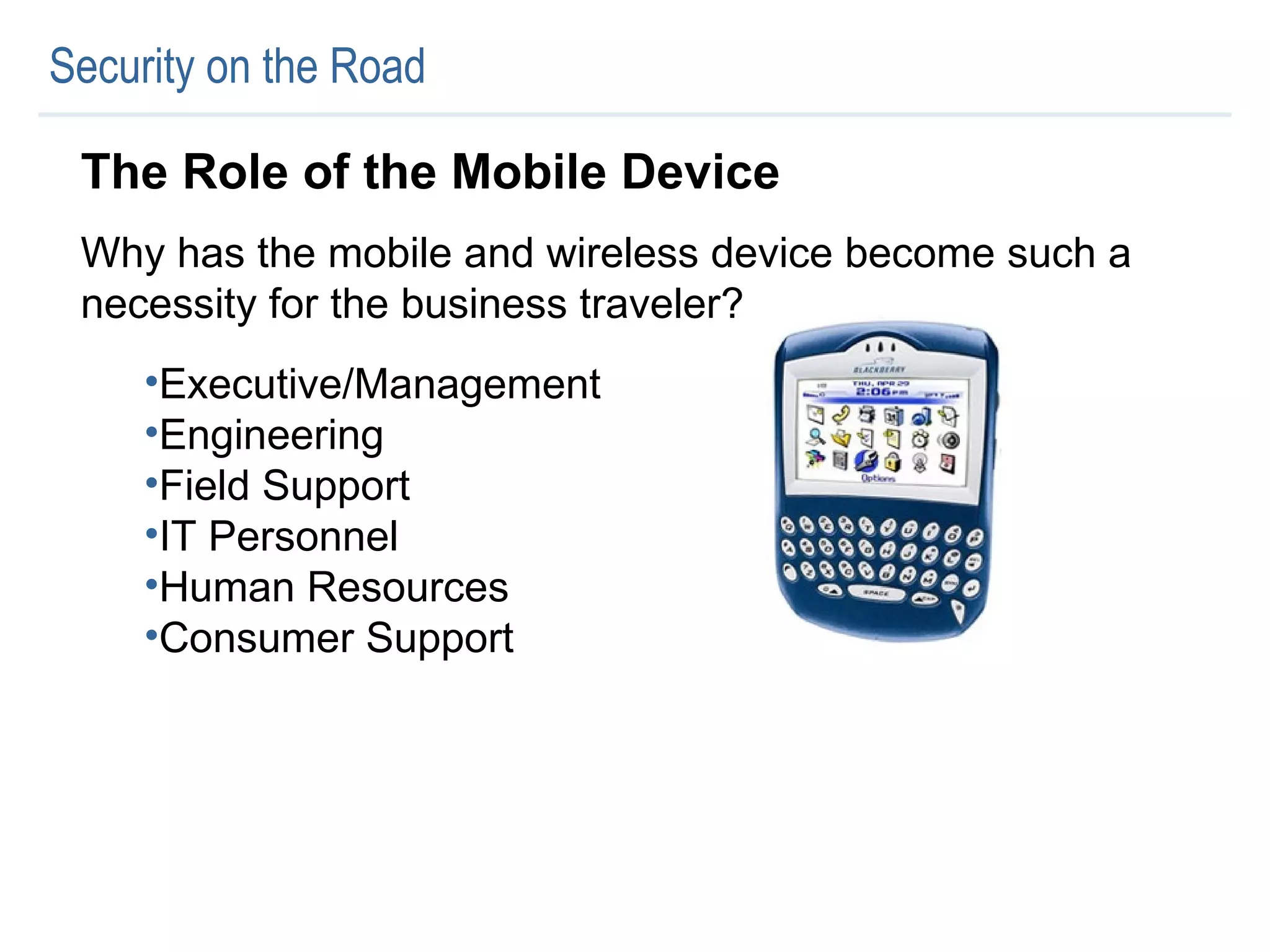 Security on the Road The Role of the Mobile Device Why has the mobile and wireless device become such a necessity for the business traveler? Executive/Management Engineering Field Support IT Personnel Human Resources Consumer Support 