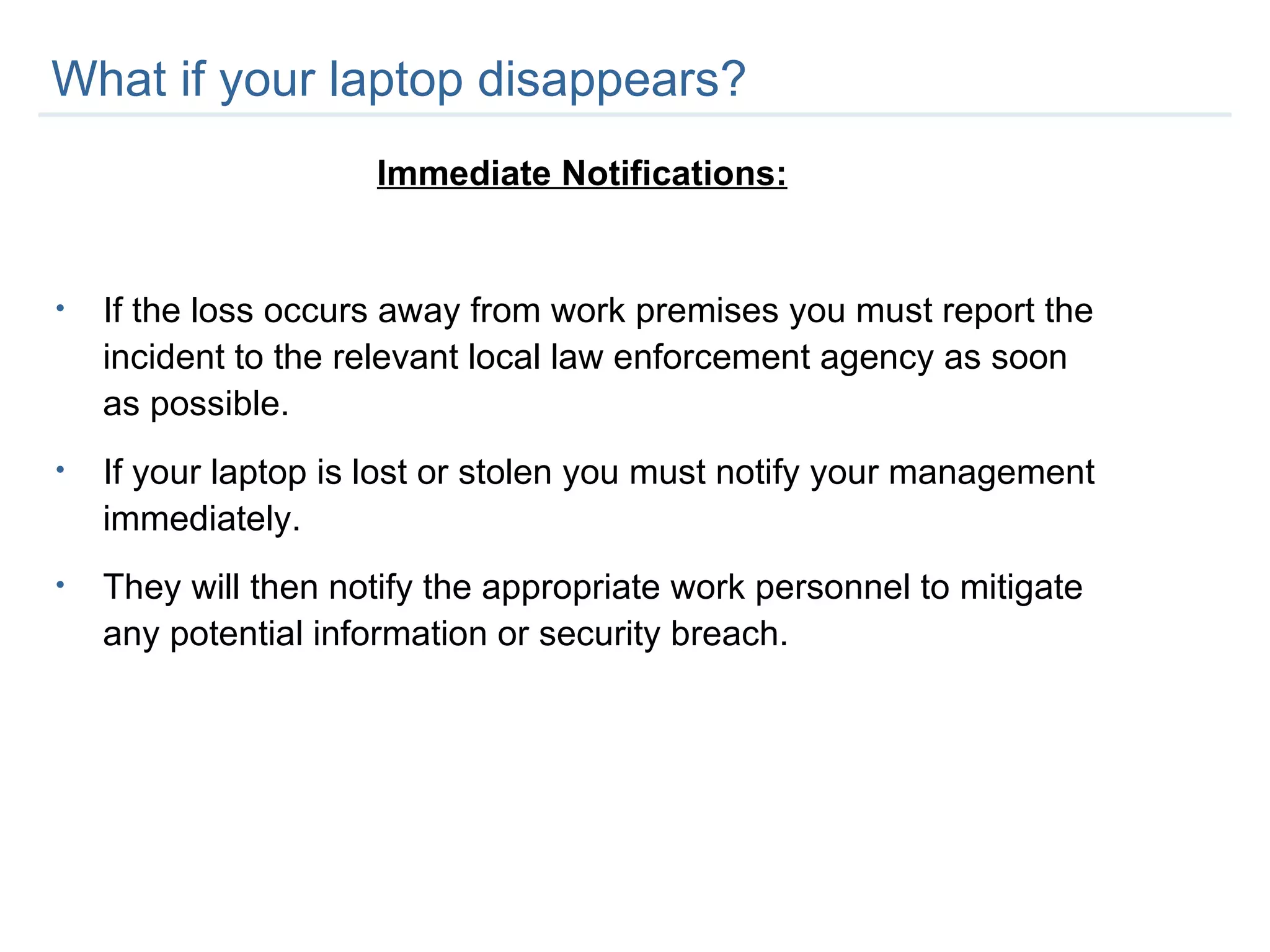 What if your laptop disappears? Immediate Notifications: If the loss occurs away from work premises you must report the incident to the relevant local law enforcement agency as soon as possible. If your laptop is lost or stolen you must notify your management immediately.  They will then notify the appropriate work personnel to mitigate any potential information or security breach.  