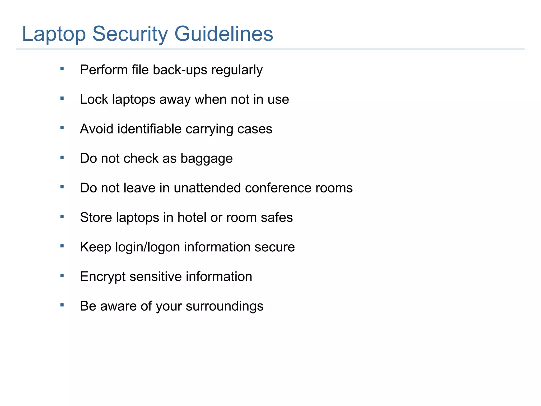 Laptop Security Guidelines Perform file back-ups regularly Lock laptops away when not in use Avoid identifiable carrying cases Do not check as baggage  Do not leave in unattended conference rooms Store laptops in hotel or room safes Keep login/logon information secure Encrypt sensitive information Be aware of your surroundings 