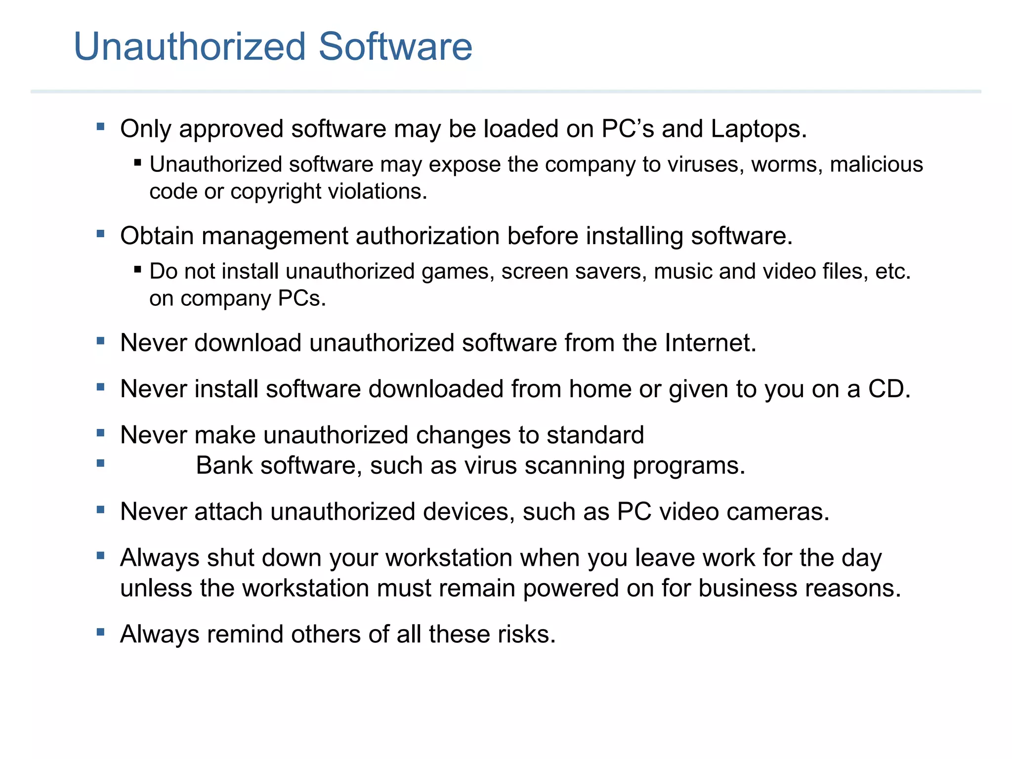 Unauthorized Software Only approved software may be loaded on PC’s and Laptops. Unauthorized software may expose the company to viruses, worms, malicious code or copyright violations. Obtain management authorization before installing software. Do not install unauthorized games, screen savers, music and video files, etc. on company PCs. Never download unauthorized software from the Internet. Never install software downloaded from home or given to you on a CD.  Never make unauthorized changes to standard  Bank software, such as virus scanning programs.  Never attach unauthorized devices, such as PC video cameras.  Always shut down your workstation when you leave work for the day unless the workstation must remain powered on for business reasons.  Always remind others of all these risks.  