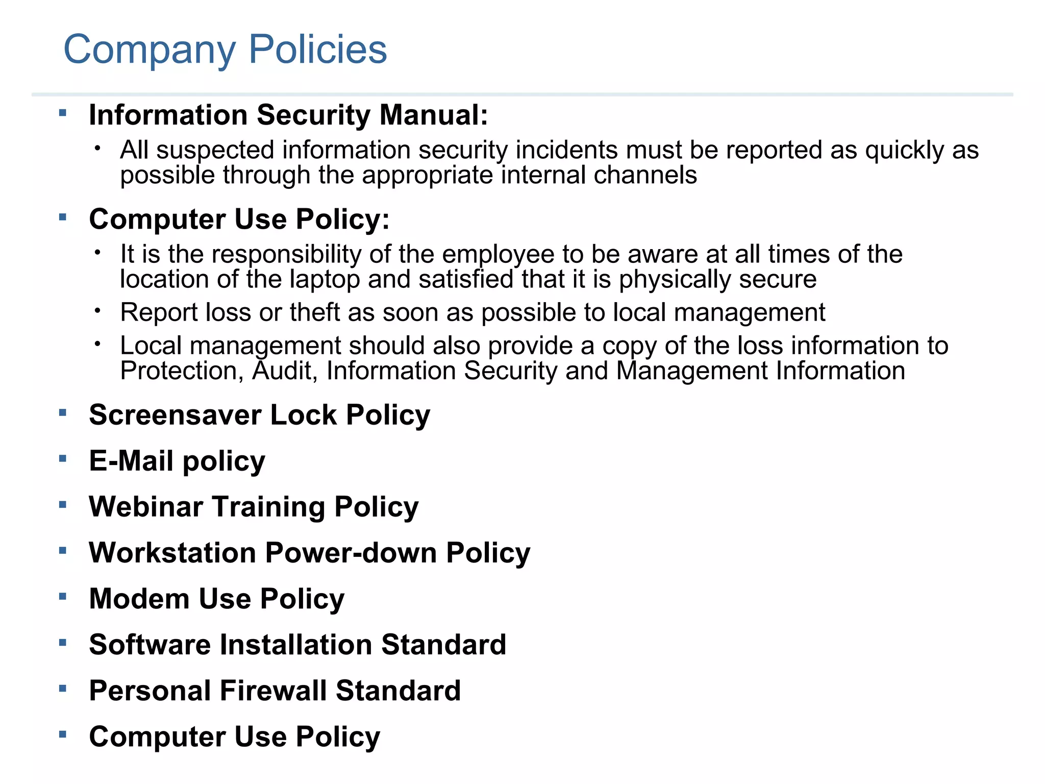 Company Policies Information Security Manual: All suspected information security incidents must be reported as quickly as possible through the appropriate internal channels Computer Use Policy: It is the responsibility of the employee to be aware at all times of the location of the laptop and satisfied that it is physically secure Report loss or theft as soon as possible to local management Local management should also provide a copy of the loss information to Protection, Audit, Information Security and Management Information Screensaver Lock Policy E-Mail policy Webinar Training Policy Workstation Power-down Policy Modem Use Policy Software Installation Standard Personal Firewall Standard Computer Use Policy 