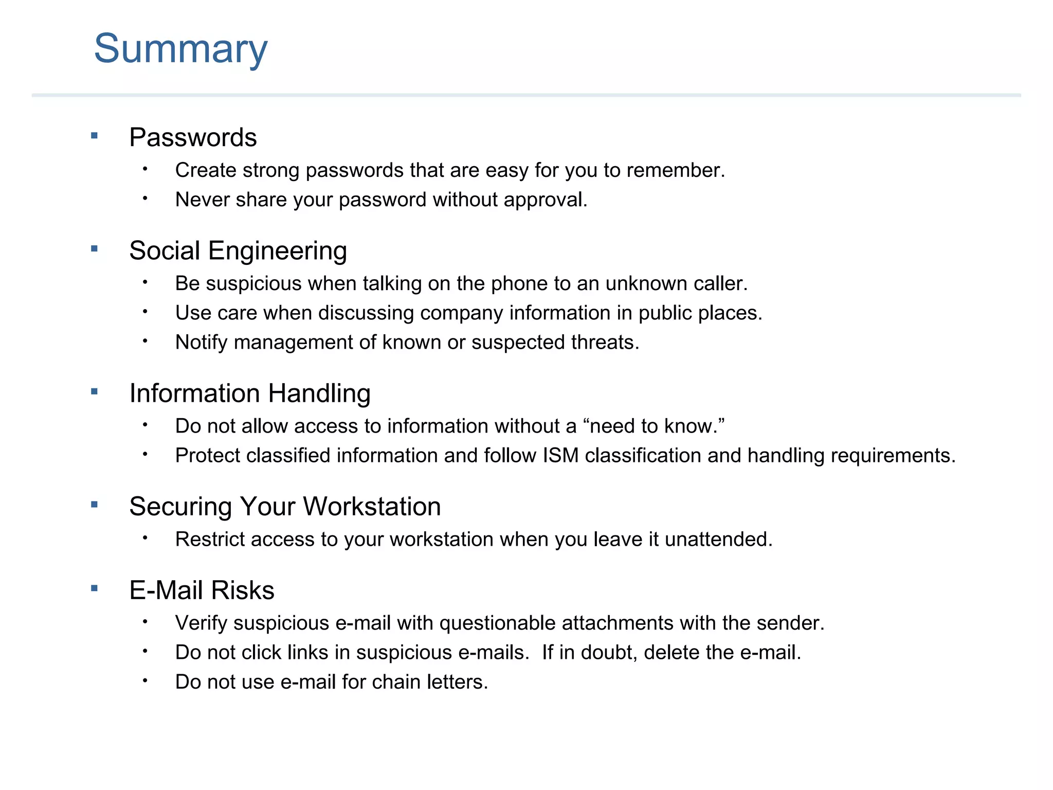 Summary Passwords Create strong passwords that are easy for you to remember. Never share your password without approval. Social Engineering Be suspicious when talking on the phone to an unknown caller.  Use care when discussing company information in public places. Notify management of known or suspected threats. Information Handling Do not allow access to information without a “need to know.” Protect classified information and follow ISM classification and handling requirements. Securing Your Workstation Restrict access to your workstation when you leave it unattended. E-Mail Risks Verify suspicious e-mail with questionable attachments with the sender. Do not click links in suspicious e-mails.  If in doubt, delete the e-mail. Do not use e-mail for chain letters. 
